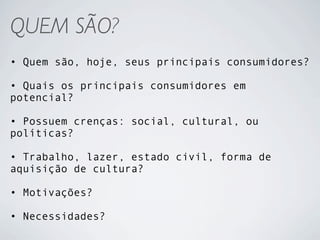 QUEM SÃO?
• Quem são, hoje, seus principais consumidores?

• Quais os principais consumidores em
potencial?

• Possuem crenças: social, cultural, ou
políticas?

• Trabalho, lazer, estado civil, forma de
aquisição de cultura?

• Motivações?

• Necessidades?
 