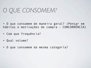 O QUE CONSOMEM?
• O que consomem de maneira geral? (Pensar em
hábitos e motivações de compra - CONCORRÊNCIA)

• Com que frequência?

• Qual volume?

• O que consomem da mesma categoria?
 