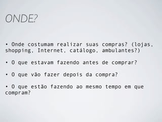 ONDE?

• Onde costumam realizar suas compras? (lojas,
shopping, Internet, catálogo, ambulantes?)

• O que estavam fazendo antes de comprar?

• O que vão fazer depois da compra?

• O que estão fazendo ao mesmo tempo em que
compram?
 