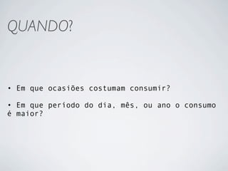 QUANDO?


• Em que ocasiões costumam consumir?

• Em que período do dia, mês, ou ano o consumo
é maior?
 