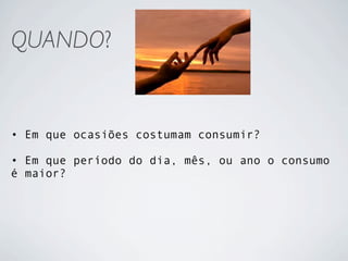 QUANDO?


• Em que ocasiões costumam consumir?

• Em que período do dia, mês, ou ano o consumo
é maior?
 