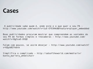 Cases

 A publicidade sabe quem é, onde está e o que quer o seu PA -
http://www.youtube.com/watch?v=1uE-EfEXHk8&feature=player_embedded

Boas publicidades procuram mostrar que compreendem as vontades do
seu PA de formas simples e inovadoras - http://www.youtube.com/
watch?v=Og5saE-D5QE

Falam com poucos, se assim desejar - http://www.youtube.com/watch?
v=GQybBZfebtk

Simplifica o complicado - http://adsoftheworld.com/media/tv/
konto_bariery_wheelchair
 