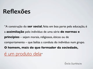 Reﬂexões

“A construção do ser social, feita em boa parte pela educação, é
a assimilação pelo indivíduo de uma série de normas e
princípios – sejam morais, religiosos, éticos ou de
comportamento – que baliza a conduta do indivíduo num grupo.
O homem, mais do que formador da sociedade,

é um produto dela”
                                               Émile Durkheim
 