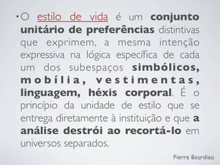 •O   estilo de vida é um conjunto
unitário de preferências distintivas
que exprimem, a mesma intenção
expressiva na lógica especíﬁca de cada
um dos subespaços simbólicos,
mobília, vestimentas,
linguagem, héxis corporal. É o
princípio da unidade de estilo que se
entrega diretamente à instituição e que a
análise destrói ao recortá-lo em
universos separados.
                                   Pierre Bourdieu
 