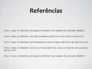 Referências

http://www.slideshare.net/guestcf1461dc/sociedade-de-consumo-3020221

http://www.slideshare.net/doisnovemeia/publico-alvo-nathlia-martins

http://www.slideshare.net/anapuglia/roteiro-para-definio-de-pblico-alvo

http://www.slideshare.net/luistinoca/pblicos-alvo-e-fatores-de-sucesso-
para-a-alv

http://www.slideshare.net/guestcf1461dc/sociedade-de-consumo-3020221
 