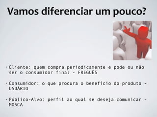 Vamos diferenciar um pouco?



•   Cliente: quem compra periodicamente e pode ou não
    ser o consumidor final - FREGUÊS

•   Consumidor: o que procura o benefício do produto -
    USUÁRIO

•   Público-Alvo: perfil ao qual se deseja comunicar -
    MOSCA
 
