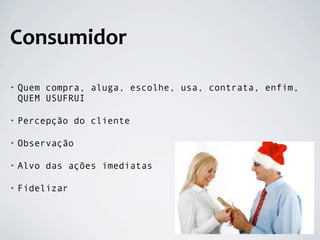 Consumidor

•   Quem compra, aluga, escolhe, usa, contrata, enfim,
    QUEM USUFRUI

•   Percepção do cliente

•   Observação

•   Alvo das ações imediatas

•   Fidelizar
 