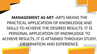 MANAGEMENT AS ART -ARTS MEANS THE
PRACTICAL APPLICATION OF KNOWLEDGE AND
SKILLS TO ACHIEVE THE DESIRED RESULTS. IT IS
PERSONAL APPLICATION OF KNOWLEDGE TO
ACHIEVE RESULTS. IT IS ATTAINED THROUGH STUDY,
OBSERVATION AND EXPERIENCE.
 
