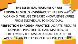 THE ESSENTIAL FEATURES OF ART
ARE:
PERSONAL SKILLS -EVERY ARTIST HAS HIS WAY OF
WORKING. THE USE OF BASIC KNOWLEDGE VARIES
FROM INDIVIDUAL TO INDIVIDUAL
PERFECTION THROUGH PRACTICE -AS ARTS REQUIRE
NONSTOP PRACTICE TO GAIN MASTERY. BY
PERFORMING THE TASK AGAIN AND AGAIN, THE
ARTISTS GAIN PERFECTION THROUGH PRACTICE.
 