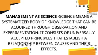 MANAGEMENT AS SCIENCE -SCIENCE MEANS A
SYSTEMATIZED BODY OF KNOWLEDGE THAT CAN BE
ACQUIRED THROUGH OBSERVATION AND
EXPERIMENTATION. IT CONSISTS OF UNIVERSALLY
ACCEPTED PRINCIPLES THAT ESTABLISH A
RELATIONSHIP BETWEEN CAUSES AND THEIR
EFFECTS.
 
