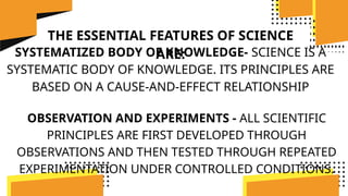 THE ESSENTIAL FEATURES OF SCIENCE
ARE:
SYSTEMATIZED BODY OF KNOWLEDGE- SCIENCE IS A
SYSTEMATIC BODY OF KNOWLEDGE. ITS PRINCIPLES ARE
BASED ON A CAUSE-AND-EFFECT RELATIONSHIP
OBSERVATION AND EXPERIMENTS - ALL SCIENTIFIC
PRINCIPLES ARE FIRST DEVELOPED THROUGH
OBSERVATIONS AND THEN TESTED THROUGH REPEATED
EXPERIMENTATION UNDER CONTROLLED CONDITIONS.
 