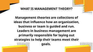 WHAT IS MANAGEMENT THEORY?
Management theories are collections of
ideas that influence how an organization,
business or team is guided and run.
Leaders in business management are
primarily responsible for laying out
strategies to help their teams meet their
goals.
 