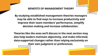 BENEFITS OF MANAGEMENT THEORY
By studying established management theories managers
may be able to find ways to increase productivity and
improve their team members’ performance, simplify
decision making and increase collaboration.
Theories like the ones we’ll discuss in the next section may
also help leaders maintain objectivity, and make informed,
data-supported changes rather than relying exclusively on
their own judgment or preferences.
 