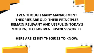 EVEN THOUGH MANY MANAGEMENT
THEORIES ARE OLD, THEIR PRINCIPLES
REMAIN RELEVANT AND USEFUL IN TODAY’S
MODERN, TECH-DRIVEN BUSINESS WORLD.
HERE ARE 12 KEY THEORIES TO KNOW:
 