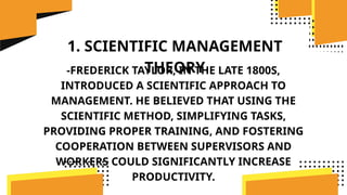 1. SCIENTIFIC MANAGEMENT
THEORY
-FREDERICK TAYLOR, IN THE LATE 1800S,
INTRODUCED A SCIENTIFIC APPROACH TO
MANAGEMENT. HE BELIEVED THAT USING THE
SCIENTIFIC METHOD, SIMPLIFYING TASKS,
PROVIDING PROPER TRAINING, AND FOSTERING
COOPERATION BETWEEN SUPERVISORS AND
WORKERS COULD SIGNIFICANTLY INCREASE
PRODUCTIVITY.
 