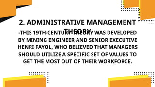 2. ADMINISTRATIVE MANAGEMENT
THEORY
-THIS 19TH-CENTURY THEORY WAS DEVELOPED
BY MINING ENGINEER AND SENIOR EXECUTIVE
HENRI FAYOL, WHO BELIEVED THAT MANAGERS
SHOULD UTILIZE A SPECIFIC SET OF VALUES TO
GET THE MOST OUT OF THEIR WORKFORCE.
 