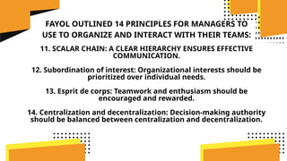 FAYOL OUTLINED 14 PRINCIPLES FOR MANAGERS TO
USE TO ORGANIZE AND INTERACT WITH THEIR TEAMS:
11. SCALAR CHAIN: A CLEAR HIERARCHY ENSURES EFFECTIVE
COMMUNICATION.
12. Subordination of interest: Organizational interests should be
prioritized over individual needs.
13. Esprit de corps: Teamwork and enthusiasm should be
encouraged and rewarded.
14. Centralization and decentralization: Decision-making authority
should be balanced between centralization and decentralization.
 