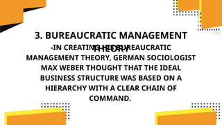 3. BUREAUCRATIC MANAGEMENT
THEORY
-IN CREATING HIS BUREAUCRATIC
MANAGEMENT THEORY, GERMAN SOCIOLOGIST
MAX WEBER THOUGHT THAT THE IDEAL
BUSINESS STRUCTURE WAS BASED ON A
HIERARCHY WITH A CLEAR CHAIN OF
COMMAND.
 