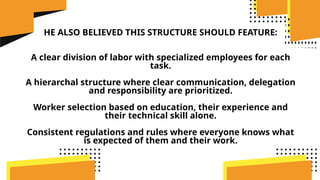 HE ALSO BELIEVED THIS STRUCTURE SHOULD FEATURE:
A clear division of labor with specialized employees for each
task.
A hierarchal structure where clear communication, delegation
and responsibility are prioritized.
Worker selection based on education, their experience and
their technical skill alone.
Consistent regulations and rules where everyone knows what
is expected of them and their work.
 