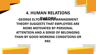 4. HUMAN RELATIONS
THEORY
-GEORGE ELTON MAYO’S MANAGEMENT
THEORY SUGGESTS THAT EMPLOYEES ARE
MORE MOTIVATED BY PERSONAL
ATTENTION AND A SENSE OF BELONGING
THAN BY GOOD WORKING CONDITIONS OR
PAY.
 