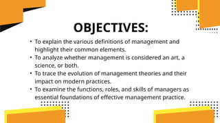 OBJECTIVES:
• To explain the various definitions of management and
highlight their common elements.
• To analyze whether management is considered an art, a
science, or both.
• To trace the evolution of management theories and their
impact on modern practices.
• To examine the functions, roles, and skills of managers as
essential foundations of effective management practice.
 