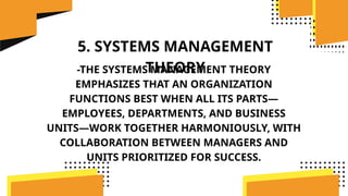 5. SYSTEMS MANAGEMENT
THEORY
-THE SYSTEMS MANAGEMENT THEORY
EMPHASIZES THAT AN ORGANIZATION
FUNCTIONS BEST WHEN ALL ITS PARTS—
EMPLOYEES, DEPARTMENTS, AND BUSINESS
UNITS—WORK TOGETHER HARMONIOUSLY, WITH
COLLABORATION BETWEEN MANAGERS AND
UNITS PRIORITIZED FOR SUCCESS.
 