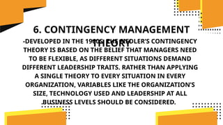 6. CONTINGENCY MANAGEMENT
THEORY
-DEVELOPED IN THE 1960S, THE FIEDLER’S CONTINGENCY
THEORY IS BASED ON THE BELIEF THAT MANAGERS NEED
TO BE FLEXIBLE, AS DIFFERENT SITUATIONS DEMAND
DIFFERENT LEADERSHIP TRAITS. RATHER THAN APPLYING
A SINGLE THEORY TO EVERY SITUATION IN EVERY
ORGANIZATION, VARIABLES LIKE THE ORGANIZATION’S
SIZE, TECHNOLOGY USED AND LEADERSHIP AT ALL
BUSINESS LEVELS SHOULD BE CONSIDERED.
 