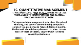 10. QUANTITATIVE MANAGEMENT
THEORY
-IT WAS DEVELOPED POST WORLD WAR II, RESULTING
FROM A NEED TO MAKE STRATEGIC AND TACTICAL
DECISIONS BACKED BY DATA.
-This approach to management prioritizes disciplined
thinking, and centers around finding an optimal
solution to a problem and focused decision making.
Mathematical models may be used to collect data to
assist in those decisions, coupled with scientific
reasoning strategies.
 
