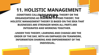 11. HOLISTIC MANAGEMENT
THEORY
-SOMETIMES CALLED THE INTEGRAL THEORY OR THE
ORGANIZATIONS AS LEARNING SYSTEMS THEORY, THE
HOLISTIC MANAGEMENT THEORY IS BASED ON THE IDEA THAT
BUSINESSES ARE STRONGER WHEN ALL PARTS ARE
INTEGRATED AND WORKING TOGETHER.
-UNDER THIS THEORY, LEARNING AND CHANGE ARE THE
ORDER OF THE DAY, WITH AN EMPHASIS ON TEAMWORK,
INFORMATION SHARING AND EMPOWERMENT OF THE
INDIVIDUAL.
 