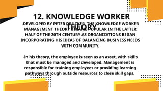 12. KNOWLEDGE WORKER
THEORY
-DEVELOPED BY PETER DRUCKER, THE KNOWLEDGE WORKER
MANAGEMENT THEORY BECAME POPULAR IN THE LATTER
HALF OF THE 20TH CENTURY AS ORGANIZATIONS BEGAN
INCORPORATING HIS IDEAS OF BALANCING BUSINESS NEEDS
WITH COMMUNITY.
-In his theory, the employee is seen as an asset, with skills
that must be managed and developed. Management is
responsible for training employees or providing learning
pathways through outside resources to close skill gaps.
 