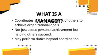 WHAT IS A
MANAGER?
• Coordinates and oversees work of others to
achieve organizational goals.
• Not just about personal achievement but
helping others succeed.
• May perform duties beyond coordination.
 