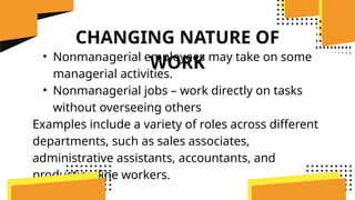 CHANGING NATURE OF
WORK
• Nonmanagerial employees may take on some
managerial activities.
• Nonmanagerial jobs – work directly on tasks
without overseeing others
Examples include a variety of roles across different
departments, such as sales associates,
administrative assistants, accountants, and
production line workers.
 
