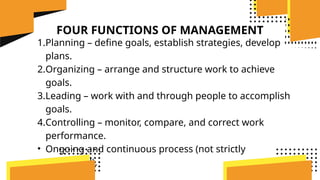 FOUR FUNCTIONS OF MANAGEMENT
1.Planning – define goals, establish strategies, develop
plans.
2.Organizing – arrange and structure work to achieve
goals.
3.Leading – work with and through people to accomplish
goals.
4.Controlling – monitor, compare, and correct work
performance.
• Ongoing and continuous process (not strictly
sequential).
 