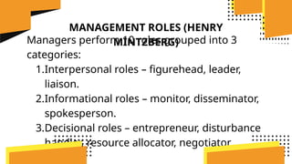 MANAGEMENT ROLES (HENRY
MINTZBERG)
Managers perform 10 roles grouped into 3
categories:
1.Interpersonal roles – figurehead, leader,
liaison.
2.Informational roles – monitor, disseminator,
spokesperson.
3.Decisional roles – entrepreneur, disturbance
handler, resource allocator, negotiator.
 