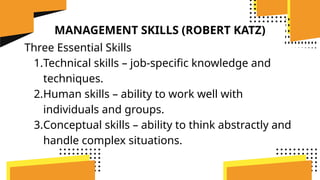 MANAGEMENT SKILLS (ROBERT KATZ)
Three Essential Skills
1.Technical skills – job-specific knowledge and
techniques.
2.Human skills – ability to work well with
individuals and groups.
3.Conceptual skills – ability to think abstractly and
handle complex situations.
 