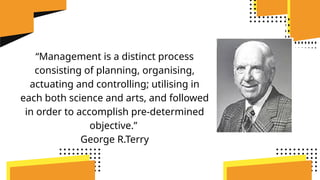 “Management is a distinct process
consisting of planning, organising,
actuating and controlling; utilising in
each both science and arts, and followed
in order to accomplish pre-determined
objective.”
George R.Terry
 