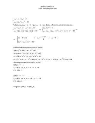 SABER DIREITO
                                        www.itbsite.blogspot.com




a1 + a 2 + a 3 = 12

 2
a1 + a 2 2 + a3 2 = 80

Sabemos que a 2 = a1 + r e que a3 = a1 + 2r. Então substituimos no sistema acima :
a1 + (a1 + r ) + (a1 + 2r ) = 12   3a1 + 3r = 12
 2                               ⇒  2      2               2
                                                                                ⇒
a1 + (a1 + r ) + (a1 + 2r ) = 80   a1 + a1 + 2a1 r + r + a1 + 4a1 r + 4r = 80
                2              2                        2                 2




                                             12 − 3r
  3a1 + 3r = 12         →             a1 =             →   a1 = 4 − r
⇒                                               3
  3a 2 + 6a r + 5r 2 = 80
   1       1



Substituindo na segunda equação temos :
3(4 − r ) 2 + 6(4 − r )r + 5r 2 = 80
3(16 − 8r + r 2 ) + (24 − 6r )r + 5r 2 = 80
48 − 24r + 3r 2 + 24r − 6r 2 + 5r 2 = 80
48 + 2r 2 = 80 → 2r 2 = 80 − 48 → 2r 2 = 32 → r 2 = 16 → r = 16 → r = ±4
Agora encontramos o primeiro termo :
1) Para r = 4 :
a1 = 4 - r → a 1 = 4 - 4 → a 1 = 0
P.A : (0,4,8)

1) Para r = −4 :
a1 = 4 - r → a 1 = 4 - (-4) → a 1 = 8
P.A : (8,4,0)

Resposta : (0,4,8) ou (8,4,0).
 