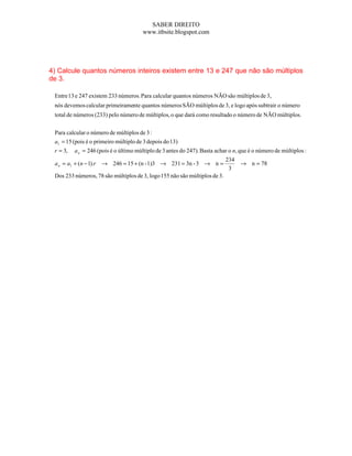 SABER DIREITO
                                       www.itbsite.blogspot.com




4) Calcule quantos números inteiros existem entre 13 e 247 que não são múltiplos
de 3.

 Entre 13 e 247 existem 233 números. Para calcular quantos números NÃO são múltiplos de 3,
 nós devemos calcular primeiramente quantos números SÃO múltiplos de 3, e logo após subtrair o número
 total de números (233) pelo número de múltiplos, o que dará como resultado o número de NÃO múltiplos.


 Para calcular o número de múltiplos de 3 :
 a1 = 15 (pois é o primeiro múltiplo de 3 depois do 13)
 r = 3,   a n = 246 (pois é o último múltiplo de 3 antes do 247). Basta achar o n, que é o número de múltiplos :
                                                                            234
 a n = a1 + (n − 1).r → 246 = 15 + (n - 1)3 → 231 = 3n - 3 → n =                  → n = 78
                                                                             3
 Dos 233 números, 78 são múltiplos de 3, logo 155 não são múltiplos de 3.
 