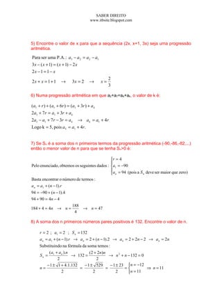 SABER DIREITO
                                       www.itbsite.blogspot.com




5) Encontre o valor de x para que a sequência (2x, x+1, 3x) seja uma progressão
aritmética.

Para ser uma P.A. : a3 − a 2 = a 2 − a1
3 x − ( x + 1) = ( x + 1) − 2 x
2x − 1 = 1 − x
                                                  2
2x + x = 1 + 1     →       3x = 2      →     x=
                                                  3

6) Numa progressão aritmética em que a2+a7=a4+ak, o valor de k é:

(a1 + r ) + (a1 + 6r ) = (a1 + 3r ) + a k
2a1 + 7 r = a1 + 3r + a k
2a1 − a1 + 7 r − 3r = a k         → a k = a1 + 4r
Logo k = 5, pois a5 = a1 + 4r.


7) Se Sn é a soma dos n primeiros termos da progressão aritmética (-90,-86,-82,...)
então o menor valor de n para que se tenha Sn>0 é:

                                             r = 4
                                             
Pelo enunciado, obtemos os seguintes dados : a1 = −90
                                             a = 94 (pois a S deve ser maior que zero)
                                              n              n

Basta encontrar o número de termos :
a n = a1 + (n − 1).r
94 = −90 + (n − 1).4
94 + 90 = 4n − 4
                           188
184 + 4 = 4n → n =             → n = 47
                            4

8) A soma dos n primeiros números pares positivos é 132. Encontre o valor de n.

     r = 2 ; a1 = 2 ; S n = 132
     a n = a1 + (n − 1).r → a n = 2 + (n − 1).2 → a n = 2 + 2n − 2 → a n = 2n
     Substituindo na fórmula da soma temos :
          ( a + a n ).n          ( 2 + 2n) n
     Sn = 1             → 132 =                → n 2 + n − 132 = 0
               2                      2
         − 1 ± 1 + 4.1.132    − 1 ± 529        − 1 ± 23 n = −12
     n=                    =                 =         =          ⇒ n = 11
                  2                 2              2     n = 11
 