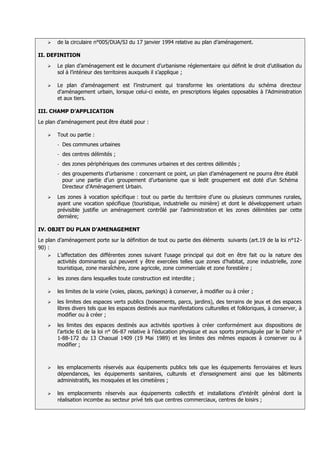    de la circulaire n°005/DUA/SJ du 17 janvier 1994 relative au plan d’aménagement.

II. DEFINITION
      Le plan d’aménagement est le document d’urbanisme réglementaire qui définit le droit d’utilisation du
       sol à l’intérieur des territoires auxquels il s’applique ;

      Le plan d’aménagement est l’instrument qui transforme les orientations du schéma directeur
       d’aménagement urbain, lorsque celui-ci existe, en prescriptions légales opposables à l’Administration
       et aux tiers.

III. CHAMP D’APPLICATION
Le plan d’aménagement peut être établi pour :

      Tout ou partie :
       -   Des communes urbaines
       -   des centres délimités ;
       -   des zones périphériques des communes urbaines et des centres délimités ;
       -   des groupements d’urbanisme : concernant ce point, un plan d’aménagement ne pourra être établi
           pour une partie d’un groupement d’urbanisme que si ledit groupement est doté d’un Schéma
           Directeur d’Aménagement Urbain.
      Les zones à vocation spécifique : tout ou partie du territoire d’une ou plusieurs communes rurales,
       ayant une vocation spécifique (touristique, industrielle ou minière) et dont le développement urbain
       prévisible justifie un aménagement contrôlé par l’administration et les zones délimitées par cette
       dernière;

IV. OBJET DU PLAN D’AMENAGEMENT
Le plan d’aménagement porte sur la définition de tout ou partie des éléments suivants (art.19 de la loi n°12-
90) :
     L’affectation des différentes zones suivant l’usage principal qui doit en être fait ou la nature des
        activités dominantes qui peuvent y être exercées telles que zones d’habitat, zone industrielle, zone
        touristique, zone maraîchère, zone agricole, zone commerciale et zone forestière ;
      les zones dans lesquelles toute construction est interdite ;

      les limites de la voirie (voies, places, parkings) à conserver, à modifier ou à créer ;
      les limites des espaces verts publics (boisements, parcs, jardins), des terrains de jeux et des espaces
       libres divers tels que les espaces destinés aux manifestations culturelles et folkloriques, à conserver, à
       modifier ou à créer ;
      les limites des espaces destinés aux activités sportives à créer conformément aux dispositions de
       l’article 61 de la loi n° 06-87 relative à l’éducation physique et aux sports promulguée par le Dahir n°
       1-88-172 du 13 Chaoual 1409 (19 Mai 1989) et les limites des mêmes espaces à conserver ou à
       modifier ;



      les emplacements réservés aux équipements publics tels que les équipements ferroviaires et leurs
       dépendances, les équipements sanitaires, culturels et d’enseignement ainsi que les bâtiments
       administratifs, les mosquées et les cimetières ;

      les emplacements réservés aux équipements collectifs et installations d’intérêt général dont la
       réalisation incombe au secteur privé tels que centres commerciaux, centres de loisirs ;
 