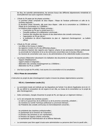 les élus, les autorités administratives, les services locaux des différents départements ministériels et
        éventuellement tout autre organisme intéressé ;

       L’étude du PA passe par les phases suivantes :
        - La première phase composée de deux étapes : l’étape de l’analyse préliminaire et celle de la
          synthèse diagnostic ;
        - la deuxième phase nécessite, elle aussi deux étapes : celle de la concertation au 1/5000ème et
          l’étape de la concertation au 1/2000ème ;
        - la troisième phase englobe les étapes suivantes :
                 L’instruction du PA par le comité local (CL) ;
                 l’enquête publique et la délibération communale ;
                 l’examen des requêtes des citoyens et des observations des conseils communaux ;
                 l’approbation du PA par décret ;
                 la publication du décret d’approbation du plan et règlement d’aménagement au bulletin
                 officiel.

       L’étude du PA doit préciser :
        - Les délais et les travaux à réaliser ;
        - les rapports à rendre à la fin des différentes phases ;
        - les séances d’examen des rapports avec l’agence urbaine et ses partenaires (Division préfectorale
          ou provinciale de l’urbanisme et la ou les communes concernées) avec le bureau d’études ;
        - les réunions de concertation avec ceux-ci, les administrations et les collectivités locales concernées.


       Les phases d’élaboration aboutissent à la réalisation des documents et rapports nécessaires suivants :
        - Rapport d’établissement ;
        - rapport analyse et diagnostic ;
        - élaboration des variantes d’aménagement au 1/5000ème ;
                                       ème
        - élaboration du PA au 1/2000


       Une fois le projet de PA arrêté, il est soumis à la concertation et à la consultation.

    VII.4. Phase de concertation

L’instruction du projet de plan d’aménagement s'opère à travers les phases réglementaires suivantes :

            VII.4.1. Commission Locale (CL)

       La commission locale est instituée par les dispositions de l’article 5 du décret d’application de la loi 12-
        90, qui définit la composition de cet organe et son rôle, au niveau de la concertation sur le projet de
        plan d’aménagement ;

       Cette commission, chargée d’examiner le projet de PA, est régie par un règlement intérieur ;

       La CL est composée des membres suivants :
        - Le wali ou le gouverneur de la préfecture ou de la province concernée, président ;
        - les membres du Comité Technique préfectoral ou provincial intéressé ;
        - les Présidents des conseils communaux et d’arrondissement concernés ;



        - les présidents des chambres professionnelles ;
        - le représentant de la Direction de l’urbanisme ;
        - le Directeur des domaines ou son représentant ;
        - le Directeur de l’agence urbaine concernée ;
        - le représentant de l’Administration de la Défense Nationale.


       La commission peut faire appel à toute autre administration ou personne dont l’avis lui paraît utile ;
 