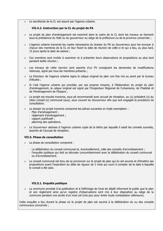    Le secrétariat de la CL est assuré par l’agence urbaine.

           VII.4.2. Instruction par la CL du projet de PA

      Le projet de plan d’aménagement est examiné dans le cadre de la CL dont les travaux se tiennent
       sous la présidence du Wali ou du gouverneur au siège de la préfecture ou de la province concernée ;

      L’agence urbaine transmet les copies nécessaires du dossier du PA au Gouverneur pour les envoyer à
       chacun des membres de la CL en leur fixant la date de réunion de celle-ci et qui a lieu, au plus tard,
       15 jours après la date de saisine ;

      Ces membres sont invités à examiner et à présenter leurs observations et propositions au plus tard
       pendant ladite réunion ;

      Les travaux de cette réunion sont assortis d’un PV consignant les demandes de modifications
       retenues, signé par tous les membres présents ;
      Le Directeur de l’agence urbaine signe le calque original du plan une fois mis au point par le bureau
       d’études ;
      Si c’est l’agence urbaine qui procède, par ses propres moyens, à l’élaboration du projet du plan
       d’aménagement, le calque original est signé par l’Inspecteur Régional de l’urbanisme, de l’Habitat et
       de l’Aménagement de l’Espace ;
      Le projet est ensuite transmis, sous pli recommandé avec accusé de réception, au (x) président (s) du
       (des) conseil (s) communal (aux), sous couvert du Gouverneur afin que soit engagée la procédure de
       consultation.
      Le dossier du projet transmis comprend les pièces suivantes en triple exemplaire :
       - Plan d’aménagement ;
       - règlement d’aménagement ;
       - rapport justificatif ;
       - planning des opérations.

      Le Gouverneur adresse à l'agence urbaine copie de la lettre par laquelle il saisit les conseils susvisés,
       assortie de l'accusé de réception.

   VII.5. Phase de consultation

      La phase de consultation comprend :

       -   La délibération du conseil communal et, éventuellement, celle des conseils d’arrondissement ;
       -   l’enquête publique qui doit se dérouler concomitamment avec la délibération du conseil communal
           ou d’arrondissement.
      Le conseil communal est tenu de se prononcer sur le projet de plan qui lui est soumis et d’émettre ses
       propositions avant l’expiration du délai de rigueur de 2 mois qui court à compter de la date à laquelle
       le conseil a été saisi.




           VII.5.1. Enquête publique
      La commune procède à la publication et à l’affichage de l’avis de dépôt informant le public que le plan
       et son règlement ainsi qu'un registre d'observations sont mis à leur disposition au siège de la
       commune pendant une durée d'un mois (et trois jour pour éviter toute contestation ultérieure).

Cette enquête a lieu durant la phase où le projet de plan est soumis à la délibération du ou des conseils
communaux concernés ;
 