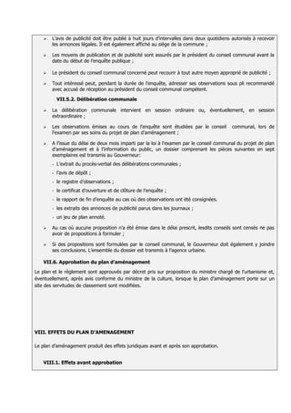    L’avis de publicité doit être publié à huit jours d’intervalles dans deux quotidiens autorisés à recevoir
       les annonces légales. Il est également affiché au siège de la commune ;

      Les moyens de publication et de publicité sont assurés par le président du conseil communal avant la
       date du début de l’enquête publique ;

      Le président du conseil communal concerné peut recourir à tout autre moyen approprié de publicité ;

      Tout intéressé peut, pendant la durée de l’enquête, adresser ses observations sous pli recommandé
       avec accusé de réception au président du conseil communal compétent.

           VII.5.2. Délibération communale

      La délibération communale intervient en session ordinaire ou, éventuellement, en session
       extraordinaire ;

      Les observations émises au cours de l’enquête sont étudiées par le conseil          communal, lors de
       l’examen par ses soins du projet de plan d’aménagement ;

      A l’issue du délai de deux mois imparti par la loi à l’examen par le conseil communal du projet de plan
       d’aménagement et à l’information du public, un dossier comprenant les pièces suivantes en sept
       exemplaires est transmis au Gouverneur:
       -   L’extrait du procès-verbal des délibérations communales ;
       -   l’avis de dépôt ;
       -   le registre d’observations ;
       -   le certificat d’ouverture et de clôture de l’enquête ;
       -   le rapport de fin d’enquête au cas où des observations ont été consignées.
       -   les extraits des annonces de publicité parus dans les journaux ;
       -   un jeu de plan annoté.

      Au cas où aucune proposition n’a été émise dans le délai prescrit, lesdits conseils sont censés ne pas
       avoir de propositions à formuler ;

      Si des propositions sont formulées par le conseil communal, le Gouverneur doit également y joindre
       ses conclusions. L’ensemble du dossier est transmis à l’agence urbaine.

   VII.6. Approbation du plan d’aménagement
Le plan et le règlement sont approuvés par décret pris sur proposition du ministre chargé de l’urbanisme et,
éventuellement, après avis conforme du ministre de la culture, lorsque le plan d’aménagement porte sur un
site des servitudes de classement sont modifiées.




VIII. EFFETS DU PLAN D’AMENAGEMENT

Le plan d’aménagement produit des effets juridiques avant et après son approbation.


   VIII.1. Effets avant approbation
 