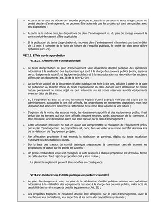    A partir de la date de clôture de l’enquête publique et jusqu’à la parution du texte d’approbation du
    projet de plan d’aménagement, ne pourront être autorisés que les projets qui sont compatibles avec
    ses dispositions ;

   A partir de la même date, les dispositions du plan d’aménagement ou du plan de zonage couvrant la
    zone considérée cessent d’être applicables ;

   Si la publication du texte d’approbation du nouveau plan d’aménagement n’intervient pas dans le délai
    de 12 mois à compter de la date de clôture de l’enquête publique, le projet de plan cesse d’être
    opposable (art. 27).

VIII.2. Effets après approbation

      VIII.2.1. Déclaration d’utilité publique

   Le texte d’approbation du plan d’aménagement vaut déclaration d’utilité publique des opérations
    nécessaires à la réalisation des équipements qui sont à la charge des pouvoirs publics (voirie, espaces
    verts, équipements sportifs et équipement publics) et à la restructuration ou rénovation des secteurs
    définis par ces documents (art. 28 de la loi n°12-90) ;

   La durée de validité de la déclaration d’utilité publique est fixée à dix ans, calculée à partir de la date
    de publication au Bulletin officiel du texte d’approbation du plan. Aucune autre déclaration de même
    nature poursuivant le même objet ne peut intervenir sur les zones réservées auxdits équipements
    avant un délai de 10 ans ;

   Si, à l’expiration du délai de 10 ans, les terrains frappés d’utilité publique n’ont pas été acquis par les
    administrations auxquelles ils ont été affectés, les propriétaires en reprennent disposition, mais leur
    utilisation doit alors être conforme à l’affectation de la zone dans laquelle ils sont situés ;

   S’agissant de la voirie, des espaces verts, des équipements sportifs et des équipements publics, il est
    prévu que les terrains qui leur sont affectés peuvent recevoir, après autorisation de la commune, à
    titre provisoire, une destination autre que celle prévue par le plan d’aménagement ;

   Cette affectation provisoire ne doit en aucun cas compromettre la réalisation de l’équipement prévu
    par le plan d’aménagement. Le propriétaire est, donc, tenu de veiller à la remise en l’état des lieux lors
    de la réalisation de l’équipement projeté ;
   Par affectation provisoire, il est entendu la réalisation de parkings, dépôts ou toute installation
    n’utilisant pas des matériaux lourds.
   Sur la base des travaux du comité technique préparatoire, la commission centrale examine les
    propositions et statue sur les points en suspens ;
   Un procès-verbal dans lequel est consignée la suite réservée à chaque proposition est dressé au terme
    de cette réunion. Tout rejet de proposition doit y être motivé ;

      Le plan et le règlement peuvent être modifiés en conséquence.



      VIII.2.2. Déclaration d’utilité publique emportant cessibilité

   Le plan d’aménagement peut, en plus de la déclaration d’utilité publique relative aux opérations
    nécessaires à la réalisation des équipements qui sont à la charge des pouvoirs publics, valoir acte de
    cessibilité des terrains supports desdits équipements (Art. 29) ;

   Les propriétés frappées de cessibilité doivent être désignées par le plan d’aménagement, avec la
    mention de leur consistance, leur superficie et les noms des propriétaires présumés ;
 