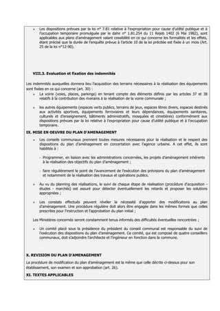    Les dispositions prévues par la loi n° 7.81 relative à l’expropriation pour cause d’utilité publique et à
        l’occupation temporaire promulguée par le dahir n° 1.81.254 du 11 Rejeb 1402 (6 Mai 1982), sont
        applicables aux plans d’aménagement valant cessibilité en ce qui concerne les formalités et les effets,
        étant précisé que la durée de l’enquête prévue à l’article 10 de la loi précitée est fixée à un mois (Art.
        25 de la loi n°12-90).




    VIII.3. Evaluation et fixation des indemnités

Les indemnités auxquelles donnera lieu l’acquisition des terrains nécessaires à la réalisation des équipements
sont fixées en ce qui concerne (art. 30) :
     La voirie (voies, places, parkings) en tenant compte des éléments définis par les articles 37 et 38
         relatifs à la contribution des riverains à la réalisation de la voirie communale ;

       les autres équipements (espaces verts publics, terrains de jeux, espaces libres divers, espaces destinés
        aux activités sportives, équipements ferroviaires et leurs dépendances, équipements sanitaires,
        culturels et d’enseignement, bâtiments administratifs, mosquées et cimetières) conformément aux
        dispositions prévues par la loi relative à l’expropriation pour cause d’utilité publique et à l’occupation
        temporaire.
IX. MISE EN OEUVRE DU PLAN D’AMENAGEMENT
       Les conseils communaux prennent toutes mesures nécessaires pour la réalisation et le respect des
        dispositions du plan d’aménagement en concertation avec l’agence urbaine. A cet effet, ils sont
        habilités à :

        -   Programmer, en liaison avec les administrations concernées, les projets d’aménagement inhérents
            à la réalisation des objectifs du plan d’aménagement ;

        -   faire régulièrement le point de l’avancement de l’exécution des prévisions du plan d’aménagement
            et notamment de la réalisation des travaux et opérations publics.

       Au vu du planning des réalisations, le suivi de chaque étape de réalisation (procédure d'acquisition -
        études - marchés) est assuré pour détecter éventuellement les retards et proposer les solutions
        appropriées ;

       Les constats effectués peuvent révéler la nécessité d'apporter des modifications au plan
        d'aménagement. Une procédure régulière doit alors être engagée dans les mêmes formes que celles
        prescrites pour l'instruction et l'approbation du plan initial ;

    Les Ministères concernés seront constamment tenus informés des difficultés éventuelles rencontrées ;

       Un comité placé sous la présidence du président du conseil communal est responsable du suivi de
        l’exécution des dispositions du plan d’aménagement. Ce comité, qui est composé de quatre conseillers
        communaux, doit s’adjoindre l’architecte et l’ingénieur en fonction dans la commune.



X. REVISION DU PLAN D’AMENAGEMENT
La procédure de modification du plan d’aménagement est la même que celle décrite ci-dessus pour son
établissement, son examen et son approbation (art. 26).
XI. TEXTES APPLICABLES
 