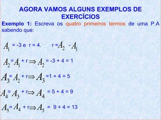 AGORA VAMOS ALGUNS EXEMPLOS DE
                 EXERCÍCIOS
Exemplo 1: Escreva os quatro primeiros termos de uma P.A
sabendo que:


 A1 = -3 e   r = 4.    r= A2 - A1
 A2 = A1 + r ⇒ A2 = -3 + 4 = 1
A3= A2 + r⇒ A3 =1 + 4 = 5
A4= A3 + r⇒ A4 = 5 + 4 = 9
A5= A4 + r⇒ A5        = 9 + 4 = 13
 
