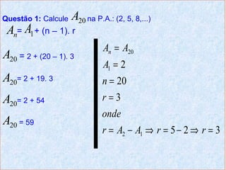 Questão 1: Calcule   A20 na P.A.: (2, 5, 8,...)
 An= A1 + (n – 1). r
                               An = A20
A20 = 2 + (20 – 1). 3
                               A1 = 2
A20= 2 + 19. 3                 n = 20
A20= 2 + 54                    r=3
                               onde
A20 = 59
                               r = A2 − A1 ⇒ r = 5 − 2 ⇒ r = 3
 