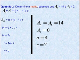 Questão 2: Determine a razão, sabendo que A8 = 14 e   A1 = 0.
 An= A1 + ( n – 1 ). r
An = 0 + (8 – 1). r
                            An = A8 = 14
14 = 0 + 7 . r
                            A1 = 0
14 = 7r
                           n =8
  r = 14 / 7
                           r =?
  r=2
 