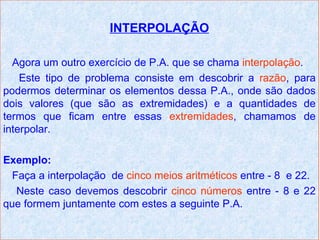 INTERPOLAÇÃO

  Agora um outro exercício de P.A. que se chama interpolação.
    Este tipo de problema consiste em descobrir a razão, para
podermos determinar os elementos dessa P.A., onde são dados
dois valores (que são as extremidades) e a quantidades de
termos que ficam entre essas extremidades, chamamos de
interpolar.

Exemplo:
  Faça a interpolação de cinco meios aritméticos entre - 8 e 22.
   Neste caso devemos descobrir cinco números entre - 8 e 22
que formem juntamente com estes a seguinte P.A.
 