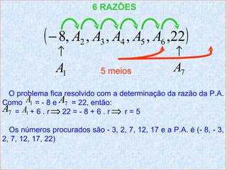 6 RAZÕES


            ( − 8, A2 , A3 , A4 , A5 , A6 ,22)
                ↑                                   ↑
                A1           5 meios               A7
 O problema fica resolvido com a determinação da razão da P.A.
Como A1 = - 8 e A7 = 22, então:
A7 = A1 + 6 . r ⇒ 22 = - 8 + 6 . r ⇒ r = 5
  Os números procurados são - 3, 2, 7, 12, 17 e a P.A. é (- 8, - 3,
2, 7, 12, 17, 22)
 